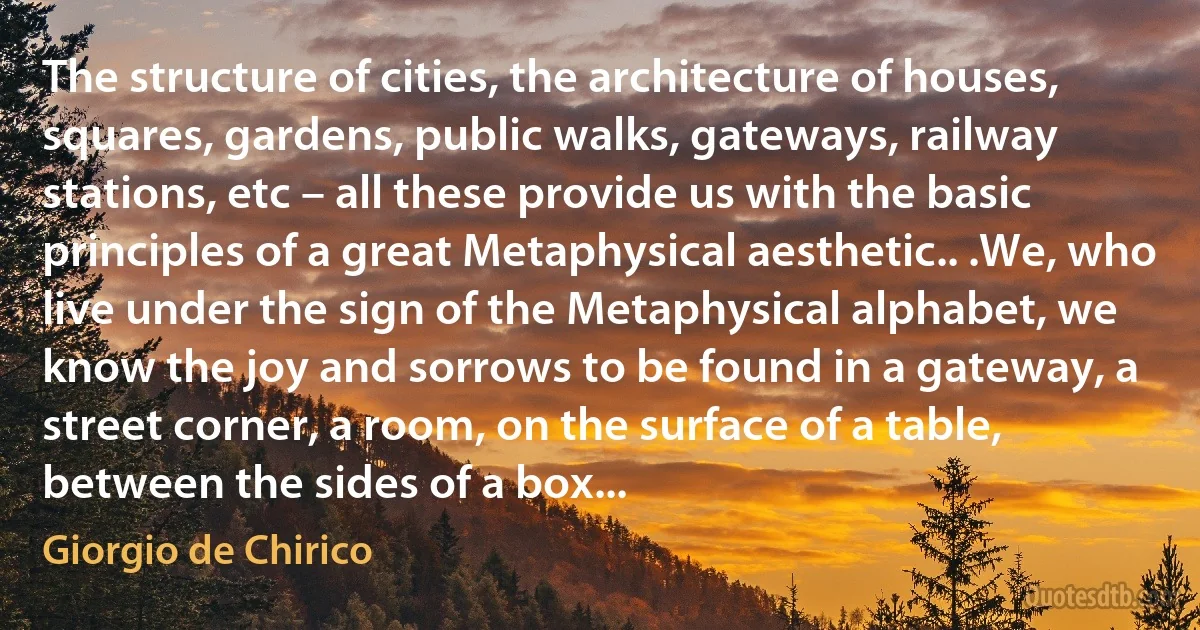 The structure of cities, the architecture of houses, squares, gardens, public walks, gateways, railway stations, etc – all these provide us with the basic principles of a great Metaphysical aesthetic.. .We, who live under the sign of the Metaphysical alphabet, we know the joy and sorrows to be found in a gateway, a street corner, a room, on the surface of a table, between the sides of a box... (Giorgio de Chirico)