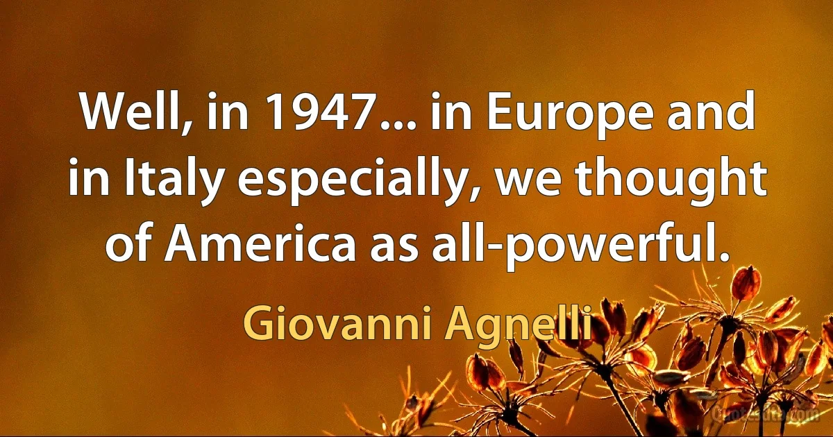 Well, in 1947... in Europe and in Italy especially, we thought of America as all-powerful. (Giovanni Agnelli)