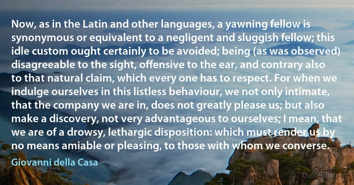 Now, as in the Latin and other languages, a yawning fellow is synonymous or equivalent to a negligent and sluggish fellow; this idle custom ought certainly to be avoided; being (as was observed) disagreeable to the sight, offensive to the ear, and contrary also to that natural claim, which every one has to respect. For when we indulge ourselves in this listless behaviour, we not only intimate, that the company we are in, does not greatly please us; but also make a discovery, not very advantageous to ourselves; I mean, that we are of a drowsy, lethargic disposition: which must render us by no means amiable or pleasing, to those with whom we converse. (Giovanni della Casa)