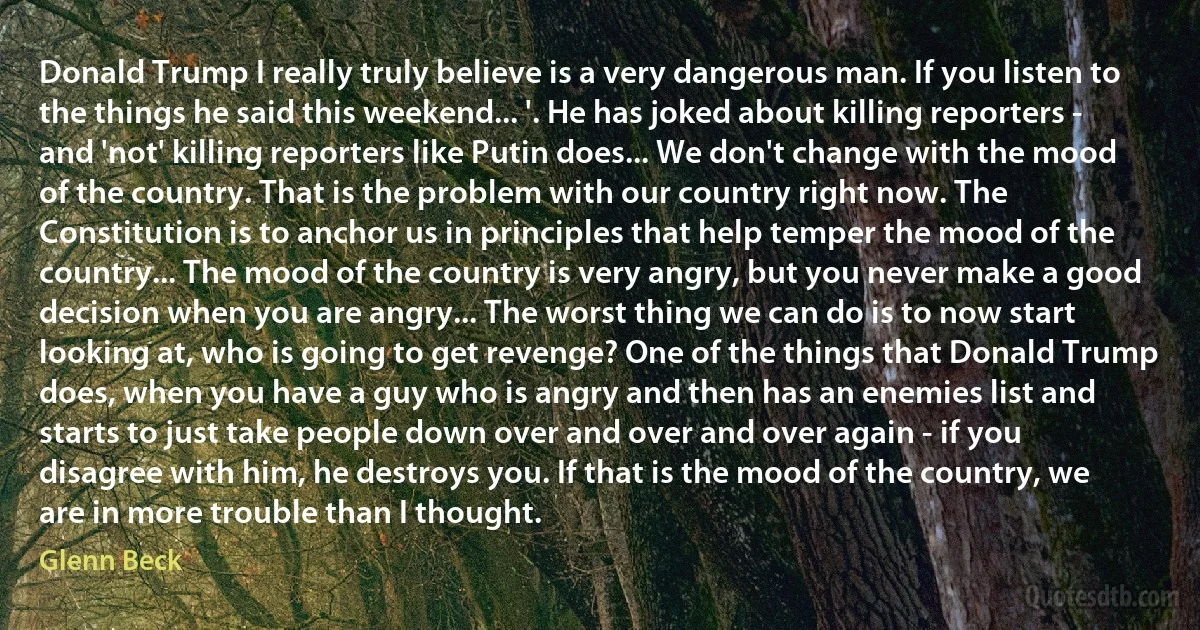 Donald Trump I really truly believe is a very dangerous man. If you listen to the things he said this weekend... '. He has joked about killing reporters - and 'not' killing reporters like Putin does... We don't change with the mood of the country. That is the problem with our country right now. The Constitution is to anchor us in principles that help temper the mood of the country... The mood of the country is very angry, but you never make a good decision when you are angry... The worst thing we can do is to now start looking at, who is going to get revenge? One of the things that Donald Trump does, when you have a guy who is angry and then has an enemies list and starts to just take people down over and over and over again - if you disagree with him, he destroys you. If that is the mood of the country, we are in more trouble than I thought. (Glenn Beck)