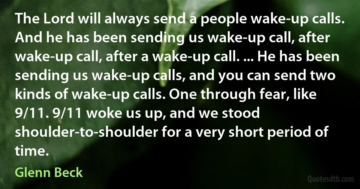 The Lord will always send a people wake-up calls. And he has been sending us wake-up call, after wake-up call, after a wake-up call. ... He has been sending us wake-up calls, and you can send two kinds of wake-up calls. One through fear, like 9/11. 9/11 woke us up, and we stood shoulder-to-shoulder for a very short period of time. (Glenn Beck)