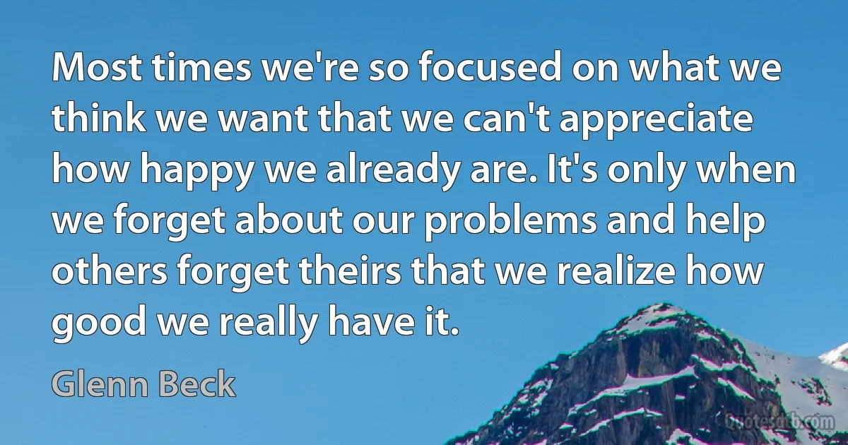 Most times we're so focused on what we think we want that we can't appreciate how happy we already are. It's only when we forget about our problems and help others forget theirs that we realize how good we really have it. (Glenn Beck)