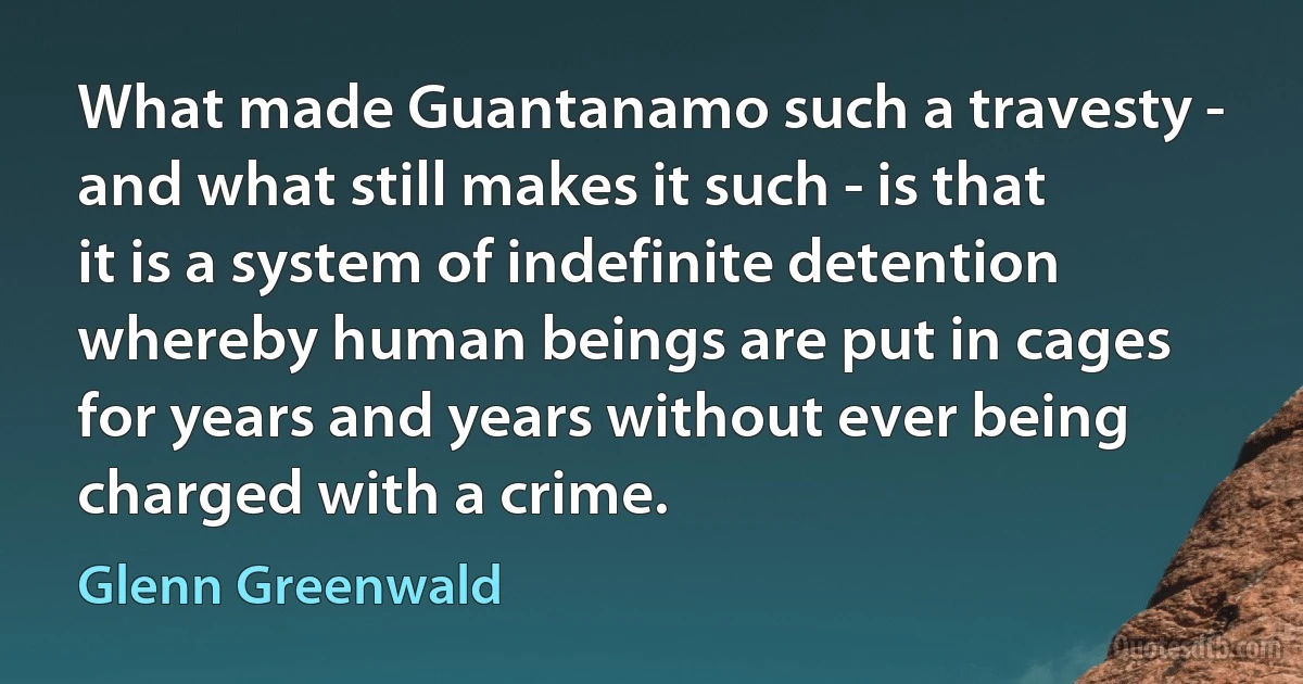 What made Guantanamo such a travesty - and what still makes it such - is that it is a system of indefinite detention whereby human beings are put in cages for years and years without ever being charged with a crime. (Glenn Greenwald)