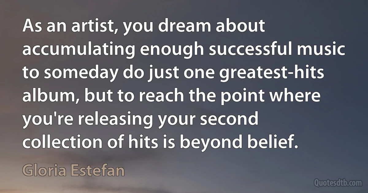 As an artist, you dream about accumulating enough successful music to someday do just one greatest-hits album, but to reach the point where you're releasing your second collection of hits is beyond belief. (Gloria Estefan)