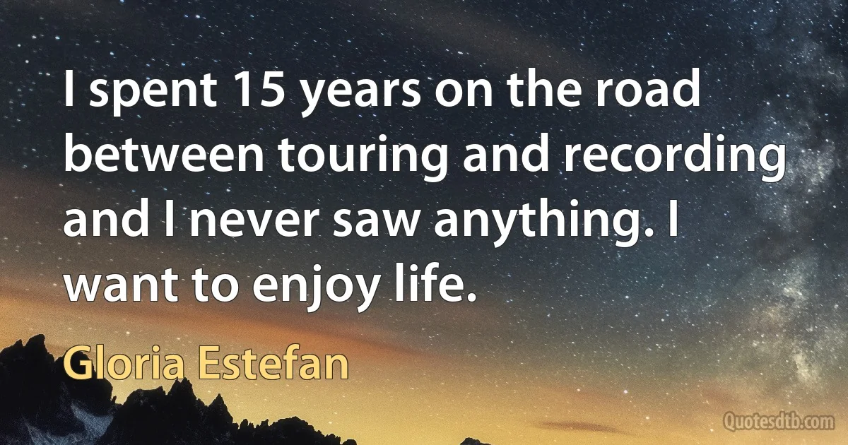 I spent 15 years on the road between touring and recording and I never saw anything. I want to enjoy life. (Gloria Estefan)