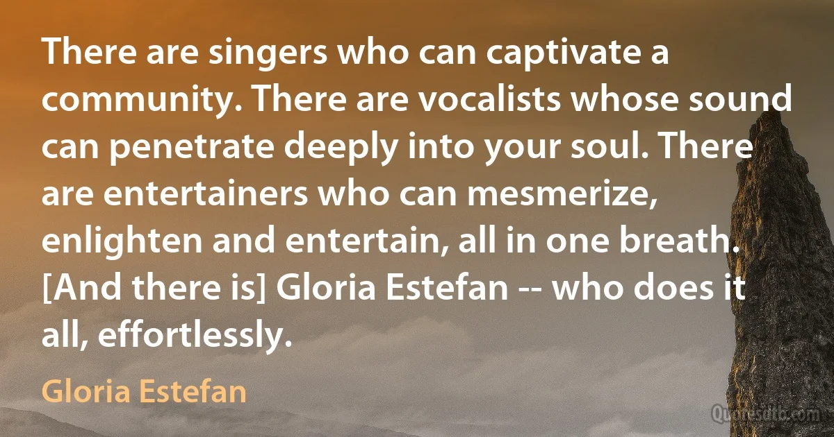 There are singers who can captivate a community. There are vocalists whose sound can penetrate deeply into your soul. There are entertainers who can mesmerize, enlighten and entertain, all in one breath. [And there is] Gloria Estefan -- who does it all, effortlessly. (Gloria Estefan)