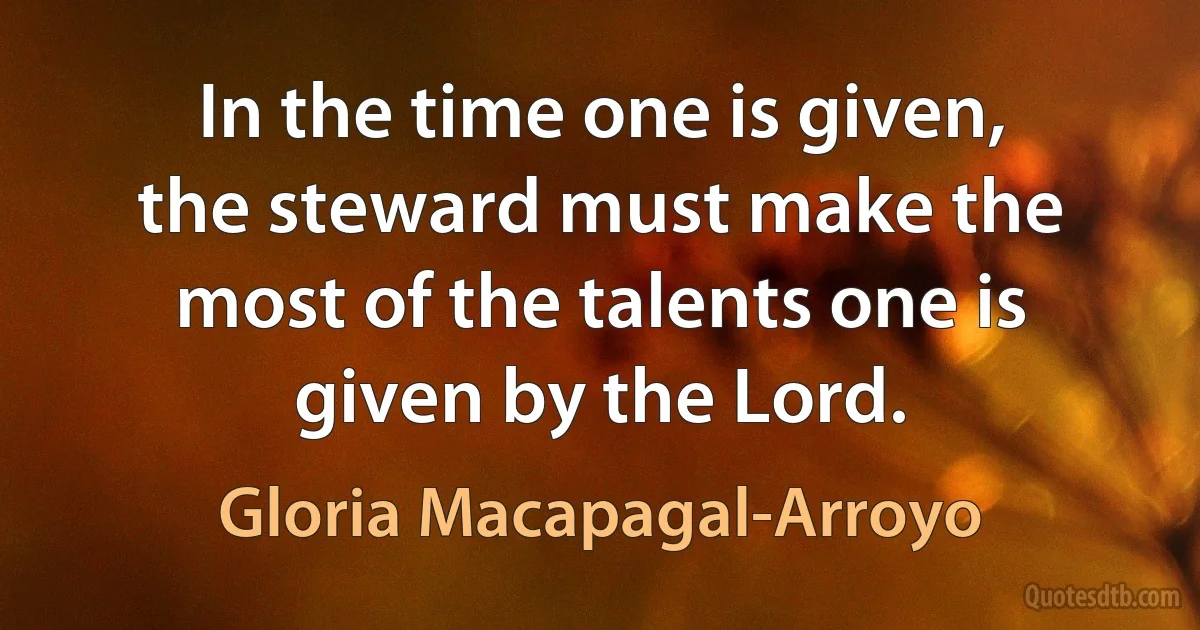 In the time one is given, the steward must make the most of the talents one is given by the Lord. (Gloria Macapagal-Arroyo)