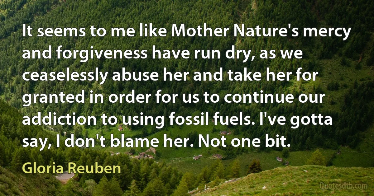 It seems to me like Mother Nature's mercy and forgiveness have run dry, as we ceaselessly abuse her and take her for granted in order for us to continue our addiction to using fossil fuels. I've gotta say, I don't blame her. Not one bit. (Gloria Reuben)