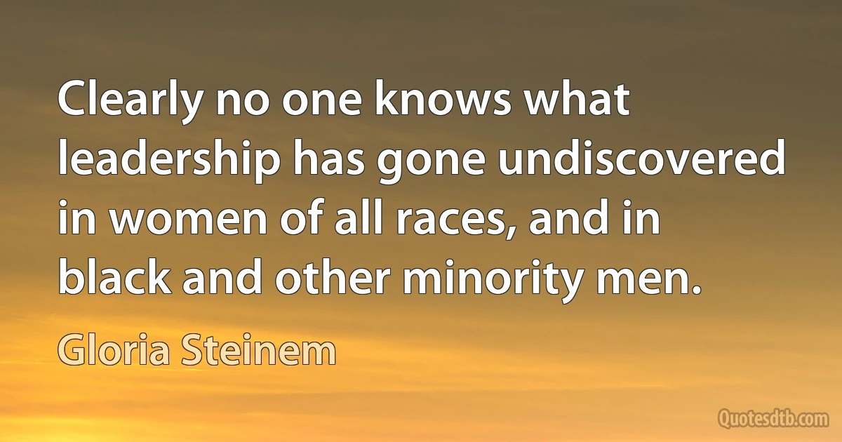 Clearly no one knows what leadership has gone undiscovered in women of all races, and in black and other minority men. (Gloria Steinem)