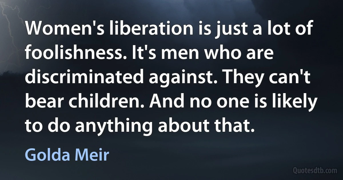 Women's liberation is just a lot of foolishness. It's men who are discriminated against. They can't bear children. And no one is likely to do anything about that. (Golda Meir)