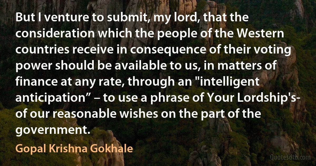 But I venture to submit, my lord, that the consideration which the people of the Western countries receive in consequence of their voting power should be available to us, in matters of finance at any rate, through an "intelligent anticipation” – to use a phrase of Your Lordship's- of our reasonable wishes on the part of the government. (Gopal Krishna Gokhale)