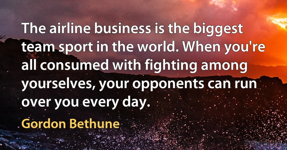 The airline business is the biggest team sport in the world. When you're all consumed with fighting among yourselves, your opponents can run over you every day. (Gordon Bethune)