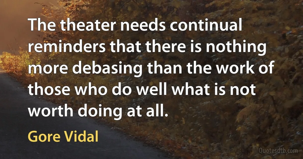 The theater needs continual reminders that there is nothing more debasing than the work of those who do well what is not worth doing at all. (Gore Vidal)