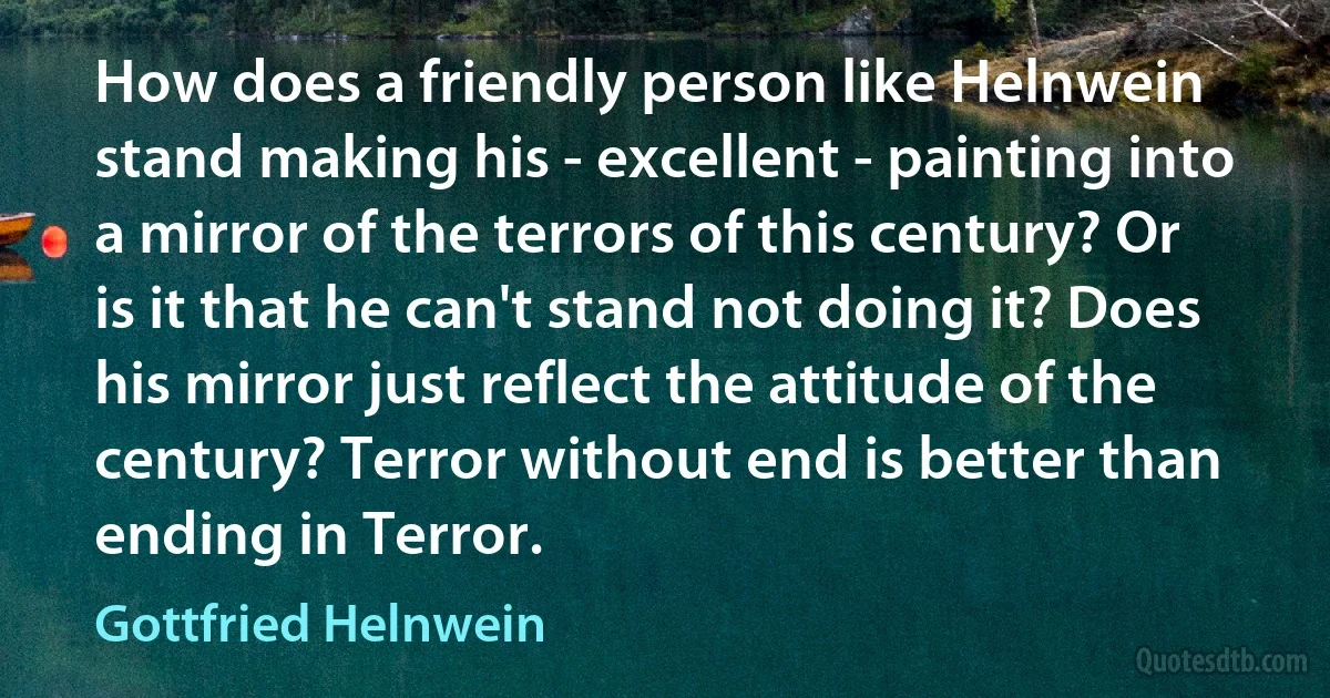 How does a friendly person like Helnwein stand making his - excellent - painting into a mirror of the terrors of this century? Or is it that he can't stand not doing it? Does his mirror just reflect the attitude of the century? Terror without end is better than ending in Terror. (Gottfried Helnwein)