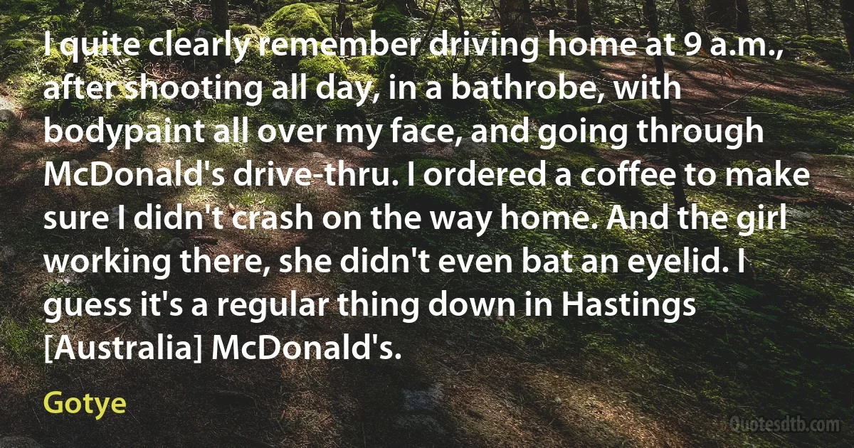 I quite clearly remember driving home at 9 a.m., after shooting all day, in a bathrobe, with bodypaint all over my face, and going through McDonald's drive-thru. I ordered a coffee to make sure I didn't crash on the way home. And the girl working there, she didn't even bat an eyelid. I guess it's a regular thing down in Hastings [Australia] McDonald's. (Gotye)