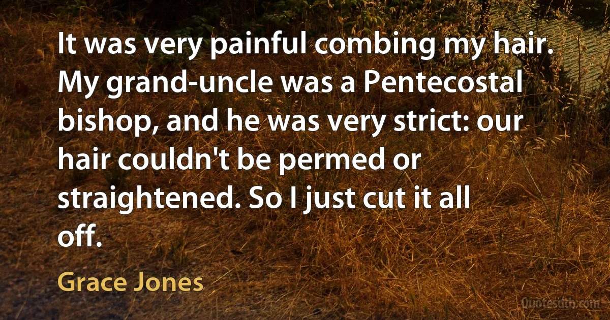 It was very painful combing my hair. My grand-uncle was a Pentecostal bishop, and he was very strict: our hair couldn't be permed or straightened. So I just cut it all off. (Grace Jones)