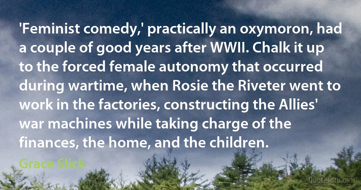 'Feminist comedy,' practically an oxymoron, had a couple of good years after WWII. Chalk it up to the forced female autonomy that occurred during wartime, when Rosie the Riveter went to work in the factories, constructing the Allies' war machines while taking charge of the finances, the home, and the children. (Grace Slick)