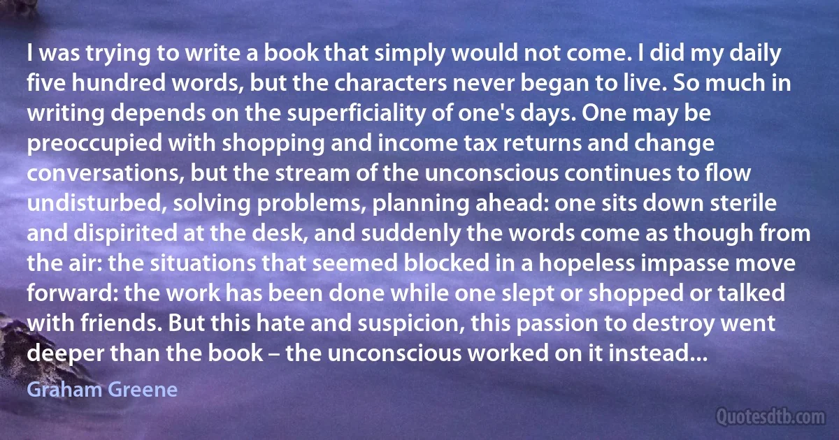 I was trying to write a book that simply would not come. I did my daily five hundred words, but the characters never began to live. So much in writing depends on the superficiality of one's days. One may be preoccupied with shopping and income tax returns and change conversations, but the stream of the unconscious continues to flow undisturbed, solving problems, planning ahead: one sits down sterile and dispirited at the desk, and suddenly the words come as though from the air: the situations that seemed blocked in a hopeless impasse move forward: the work has been done while one slept or shopped or talked with friends. But this hate and suspicion, this passion to destroy went deeper than the book – the unconscious worked on it instead... (Graham Greene)