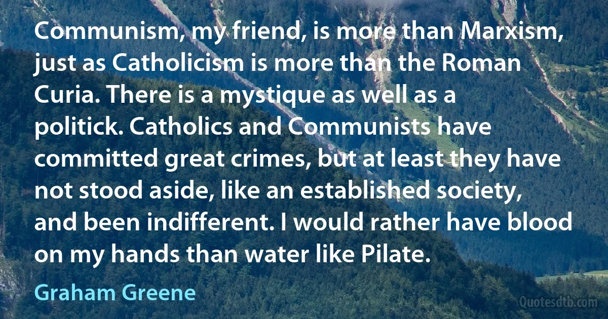 Communism, my friend, is more than Marxism, just as Catholicism is more than the Roman Curia. There is a mystique as well as a politick. Catholics and Communists have committed great crimes, but at least they have not stood aside, like an established society, and been indifferent. I would rather have blood on my hands than water like Pilate. (Graham Greene)