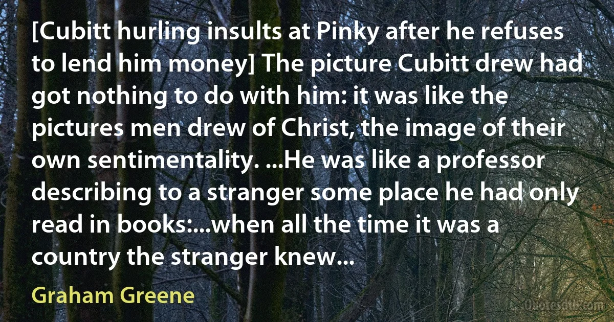 [Cubitt hurling insults at Pinky after he refuses to lend him money] The picture Cubitt drew had got nothing to do with him: it was like the pictures men drew of Christ, the image of their own sentimentality. ...He was like a professor describing to a stranger some place he had only read in books:...when all the time it was a country the stranger knew... (Graham Greene)