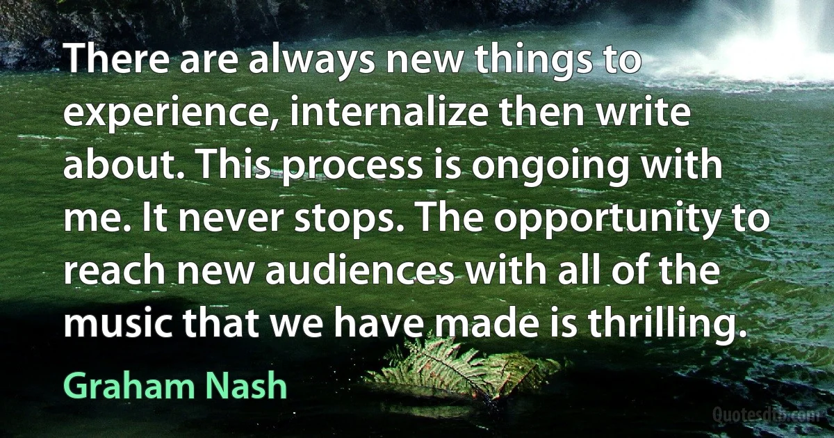 There are always new things to experience, internalize then write about. This process is ongoing with me. It never stops. The opportunity to reach new audiences with all of the music that we have made is thrilling. (Graham Nash)