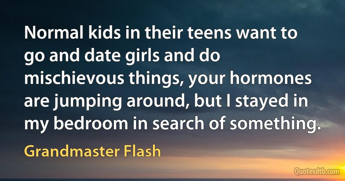 Normal kids in their teens want to go and date girls and do mischievous things, your hormones are jumping around, but I stayed in my bedroom in search of something. (Grandmaster Flash)