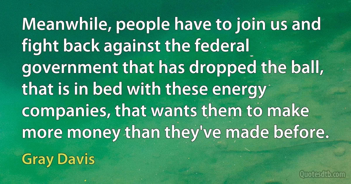 Meanwhile, people have to join us and fight back against the federal government that has dropped the ball, that is in bed with these energy companies, that wants them to make more money than they've made before. (Gray Davis)