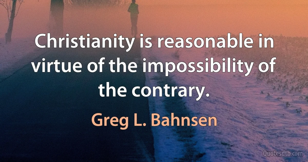 Christianity is reasonable in virtue of the impossibility of the contrary. (Greg L. Bahnsen)