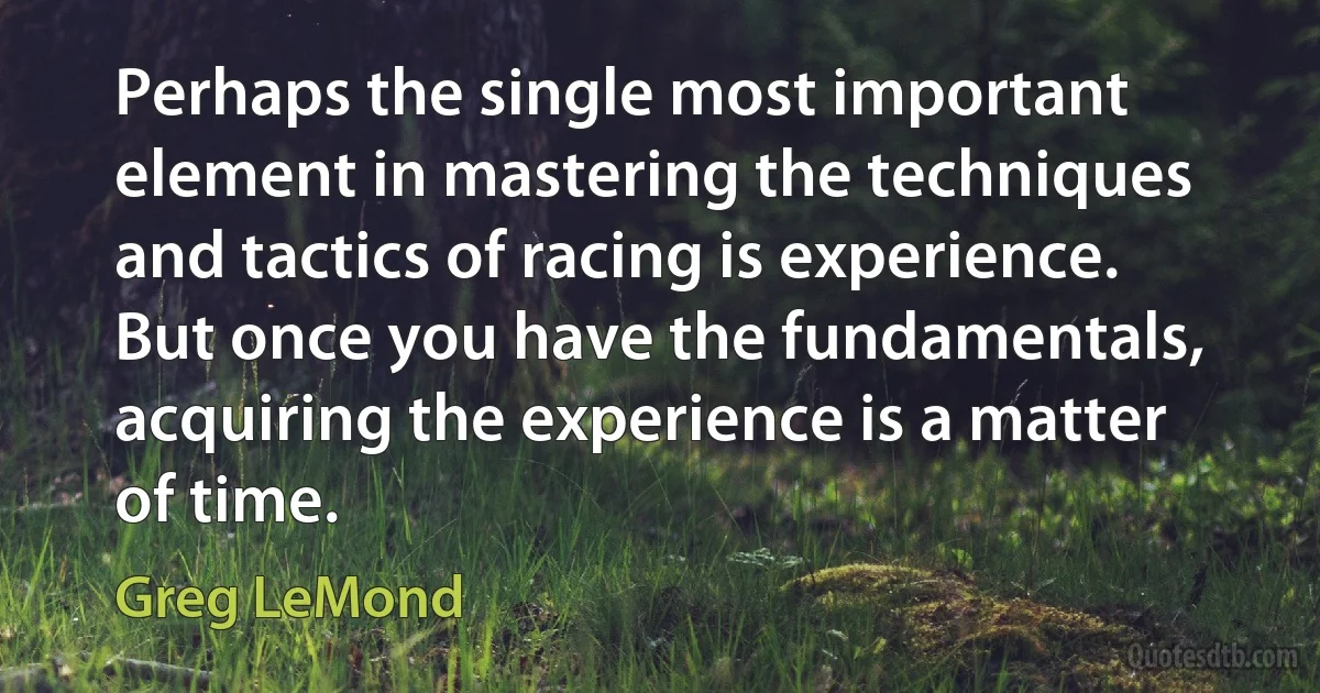 Perhaps the single most important element in mastering the techniques and tactics of racing is experience. But once you have the fundamentals, acquiring the experience is a matter of time. (Greg LeMond)