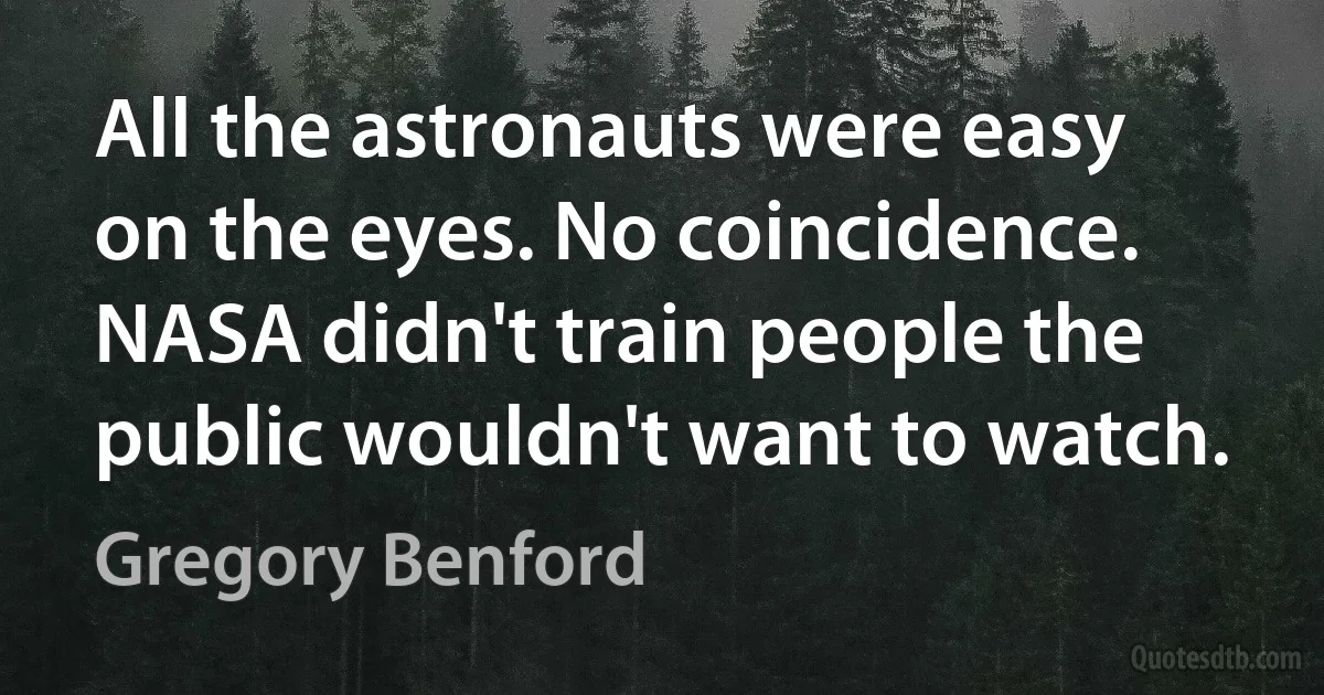 All the astronauts were easy on the eyes. No coincidence. NASA didn't train people the public wouldn't want to watch. (Gregory Benford)