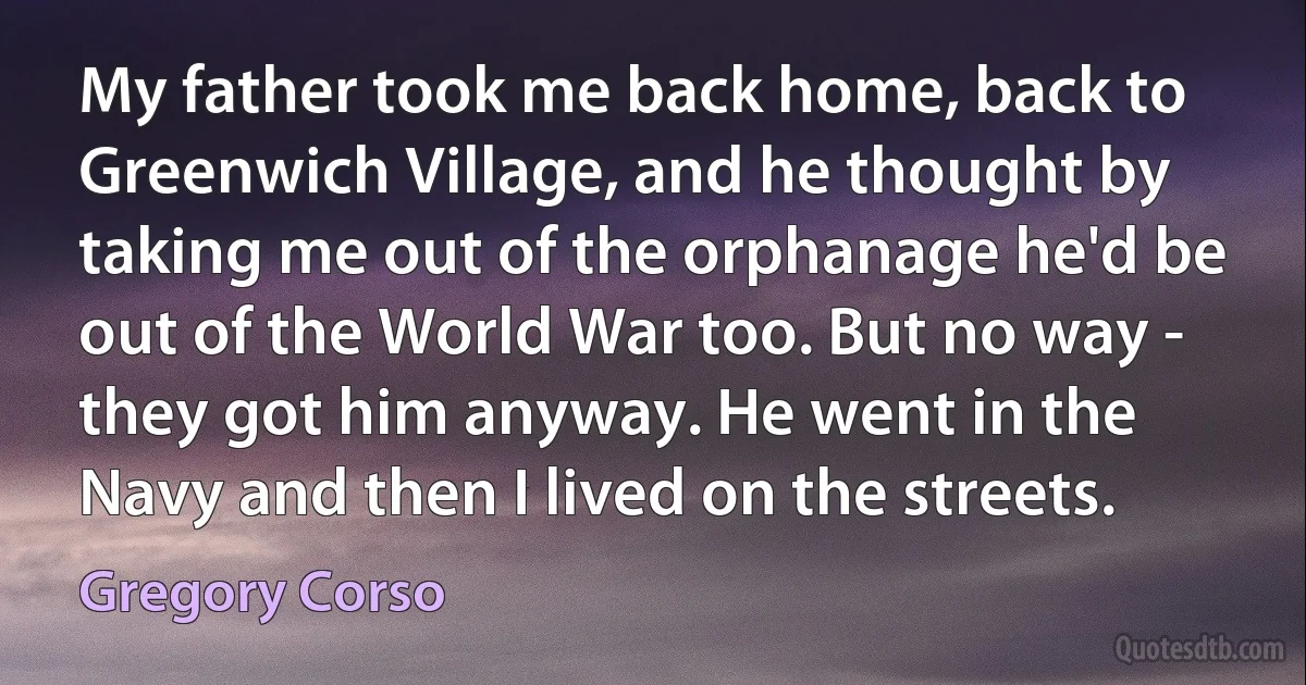 My father took me back home, back to Greenwich Village, and he thought by taking me out of the orphanage he'd be out of the World War too. But no way - they got him anyway. He went in the Navy and then I lived on the streets. (Gregory Corso)