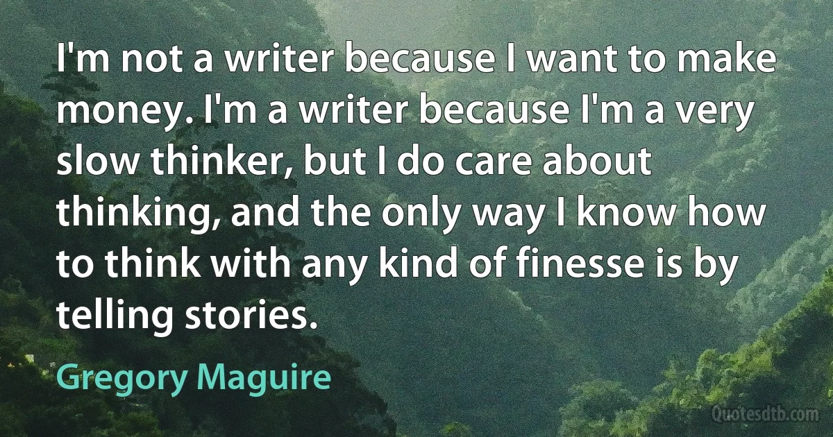 I'm not a writer because I want to make money. I'm a writer because I'm a very slow thinker, but I do care about thinking, and the only way I know how to think with any kind of finesse is by telling stories. (Gregory Maguire)