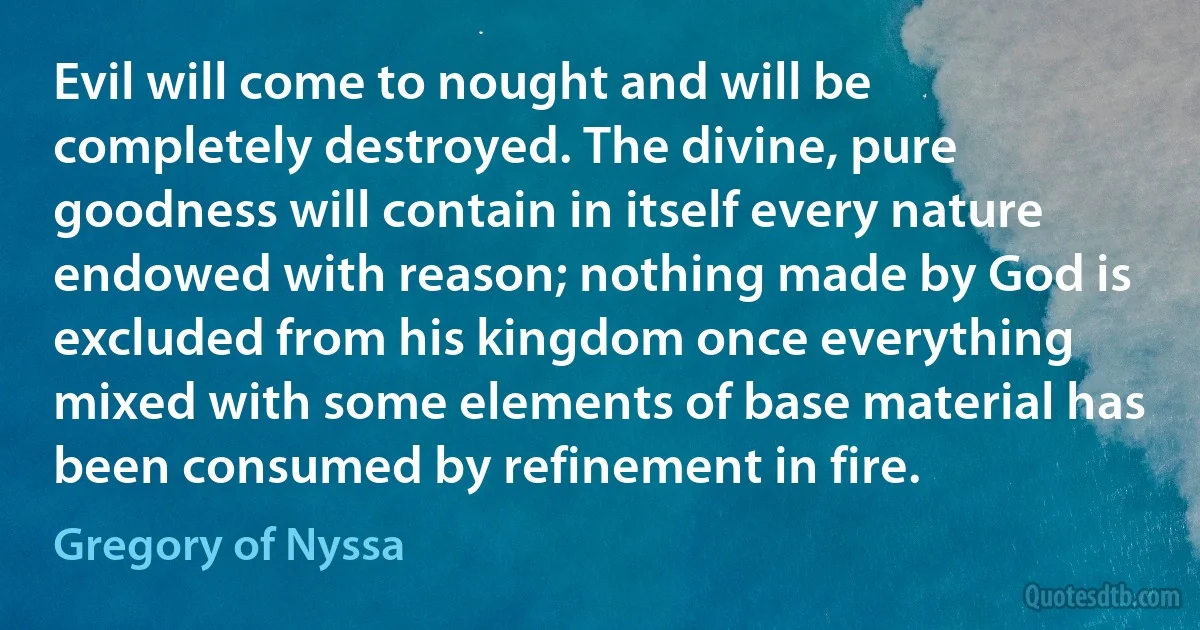 Evil will come to nought and will be completely destroyed. The divine, pure goodness will contain in itself every nature endowed with reason; nothing made by God is excluded from his kingdom once everything mixed with some elements of base material has been consumed by refinement in fire. (Gregory of Nyssa)