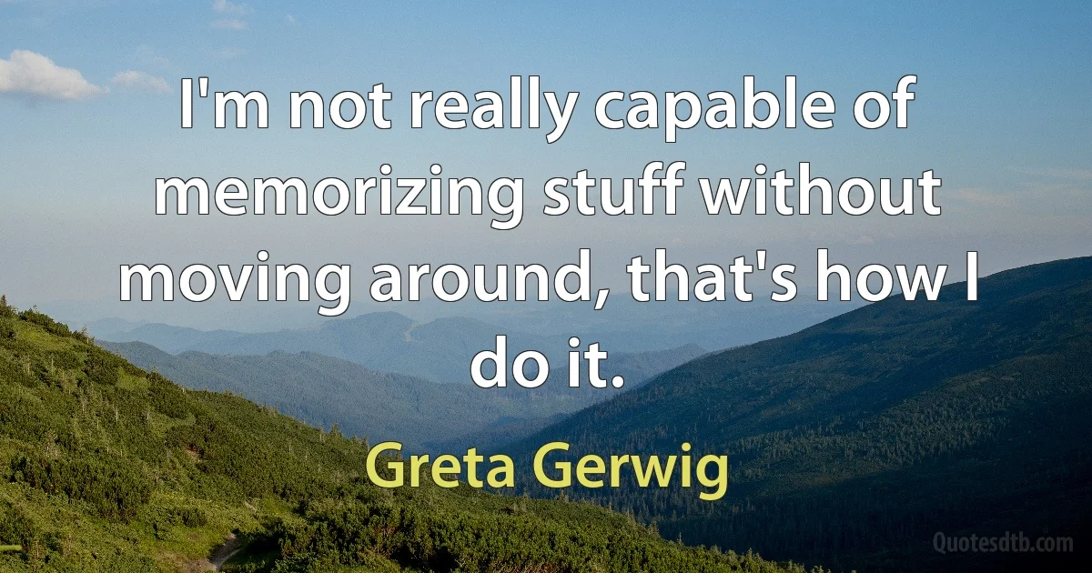 I'm not really capable of memorizing stuff without moving around, that's how I do it. (Greta Gerwig)