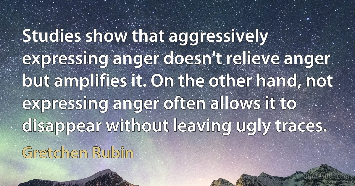 Studies show that aggressively expressing anger doesn't relieve anger but amplifies it. On the other hand, not expressing anger often allows it to disappear without leaving ugly traces. (Gretchen Rubin)