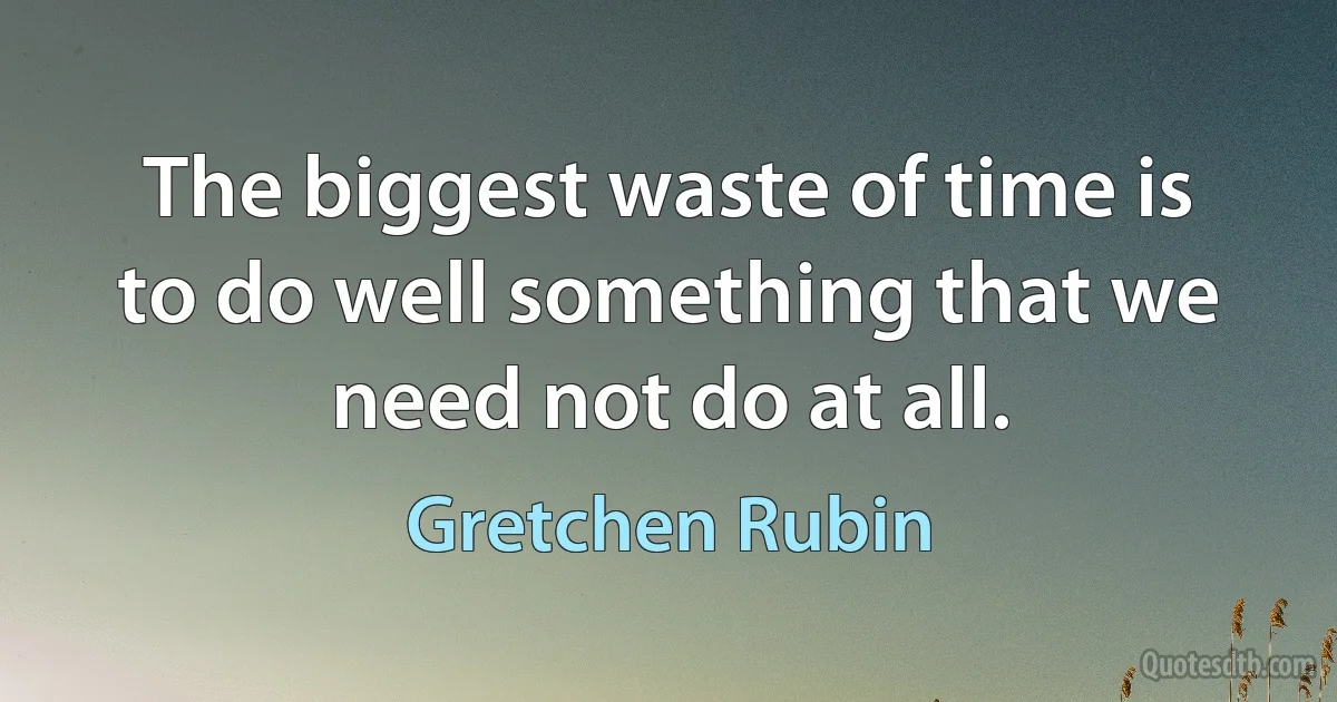 The biggest waste of time is to do well something that we need not do at all. (Gretchen Rubin)