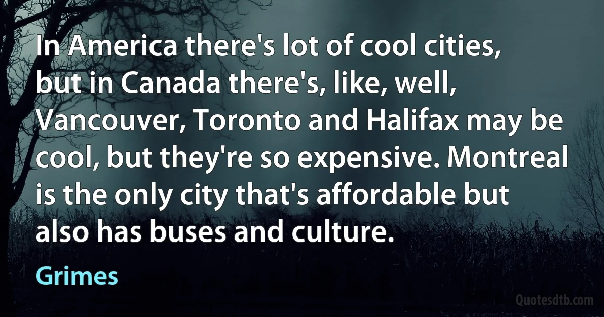 In America there's lot of cool cities, but in Canada there's, like, well, Vancouver, Toronto and Halifax may be cool, but they're so expensive. Montreal is the only city that's affordable but also has buses and culture. (Grimes)