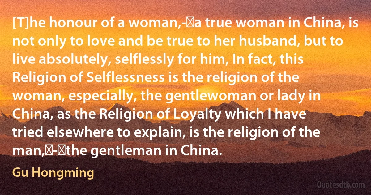 [T]he honour of a woman,- a true woman in China, is not only to love and be true to her husband, but to live absolutely, selflessly for him, In fact, this Religion of Selflessness is the religion of the woman, especially, the gentlewoman or lady in China, as the Religion of Loyalty which I have tried elsewhere to explain, is the religion of the man, - the gentleman in China. (Gu Hongming)