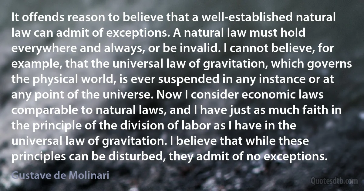 It offends reason to believe that a well-established natural law can admit of exceptions. A natural law must hold everywhere and always, or be invalid. I cannot believe, for example, that the universal law of gravitation, which governs the physical world, is ever suspended in any instance or at any point of the universe. Now I consider economic laws comparable to natural laws, and I have just as much faith in the principle of the division of labor as I have in the universal law of gravitation. I believe that while these principles can be disturbed, they admit of no exceptions. (Gustave de Molinari)