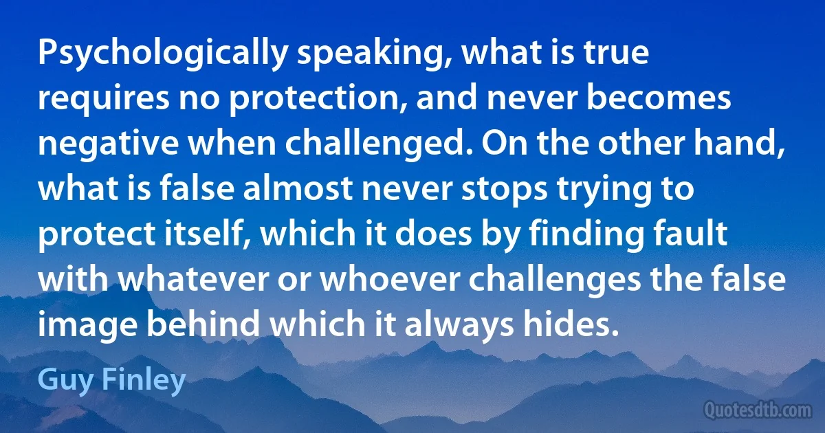 Psychologically speaking, what is true requires no protection, and never becomes negative when challenged. On the other hand, what is false almost never stops trying to protect itself, which it does by finding fault with whatever or whoever challenges the false image behind which it always hides. (Guy Finley)