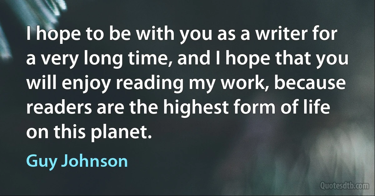 I hope to be with you as a writer for a very long time, and I hope that you will enjoy reading my work, because readers are the highest form of life on this planet. (Guy Johnson)