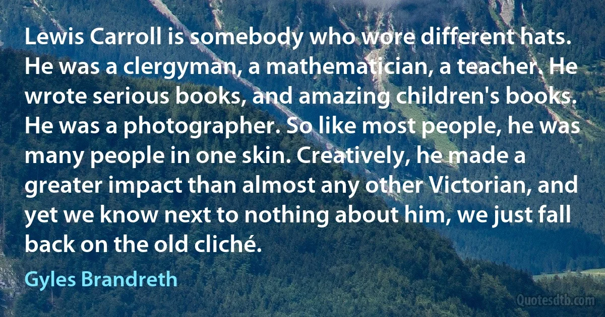Lewis Carroll is somebody who wore different hats. He was a clergyman, a mathematician, a teacher. He wrote serious books, and amazing children's books. He was a photographer. So like most people, he was many people in one skin. Creatively, he made a greater impact than almost any other Victorian, and yet we know next to nothing about him, we just fall back on the old cliché. (Gyles Brandreth)