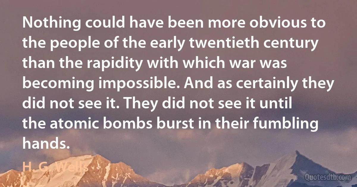 Nothing could have been more obvious to the people of the early twentieth century than the rapidity with which war was becoming impossible. And as certainly they did not see it. They did not see it until the atomic bombs burst in their fumbling hands. (H. G. Wells)