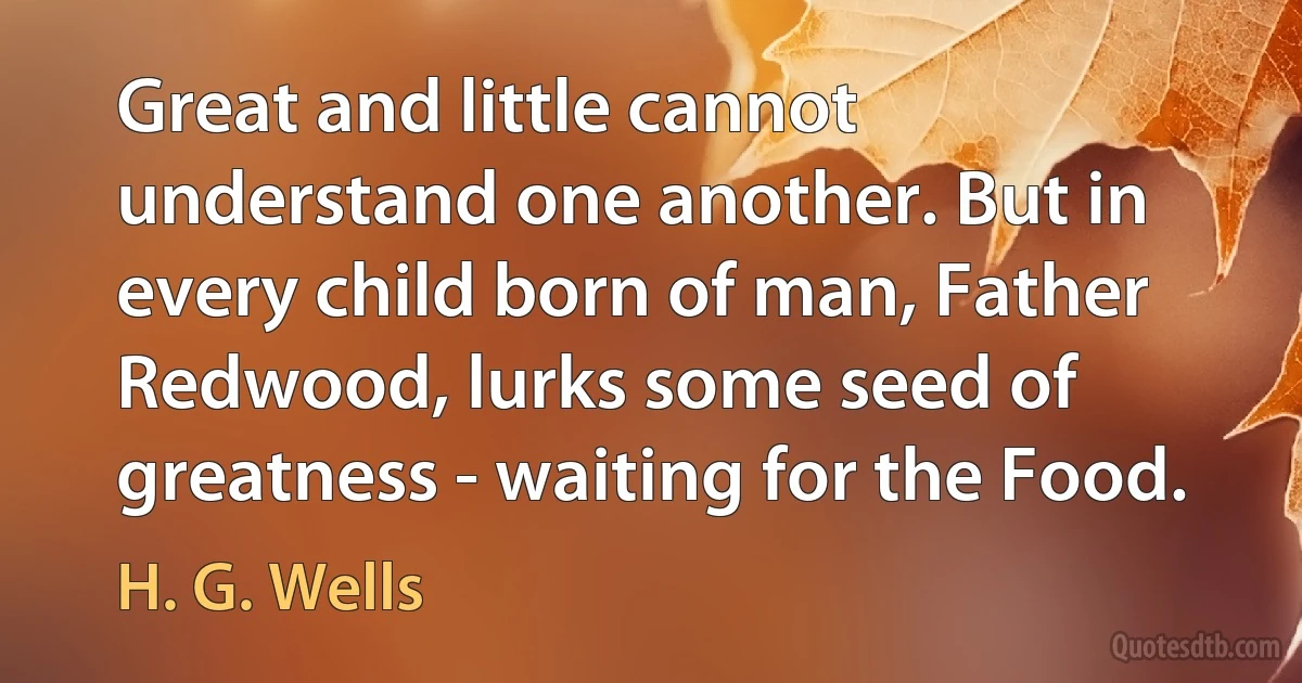 Great and little cannot understand one another. But in every child born of man, Father Redwood, lurks some seed of greatness - waiting for the Food. (H. G. Wells)