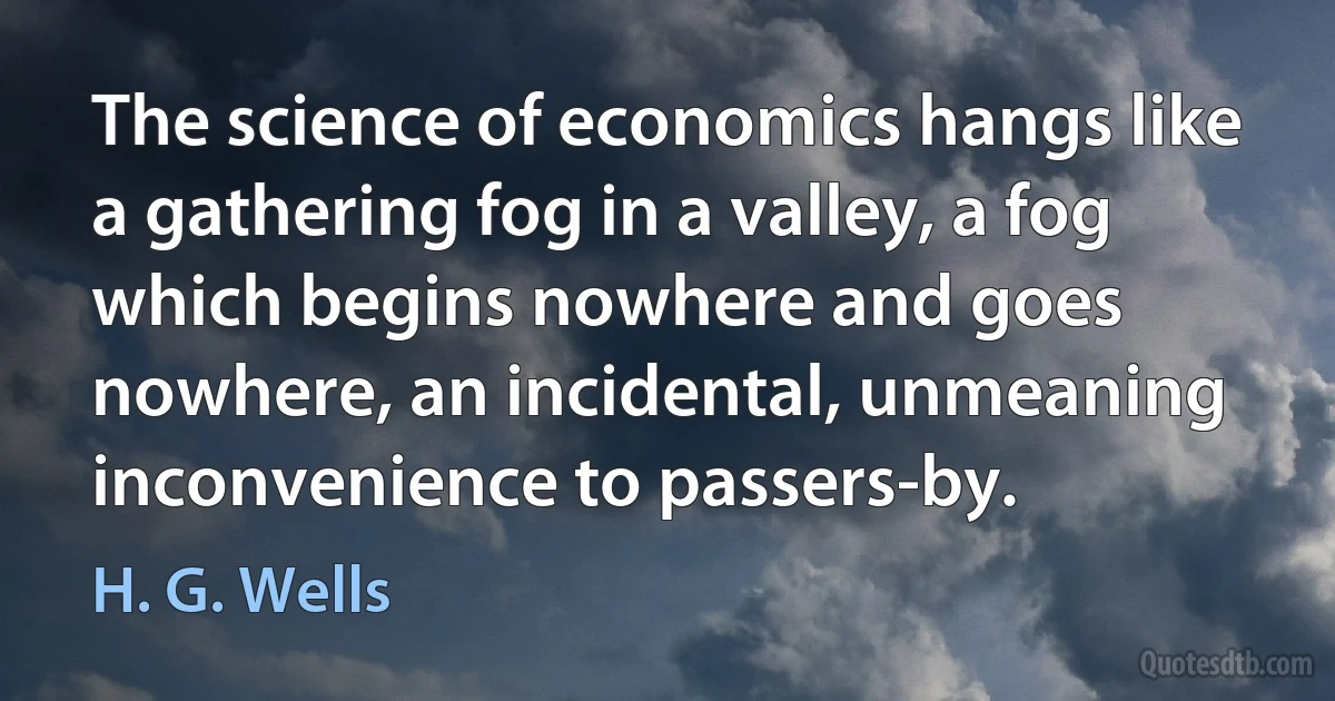 The science of economics hangs like a gathering fog in a valley, a fog which begins nowhere and goes nowhere, an incidental, unmeaning inconvenience to passers-by. (H. G. Wells)