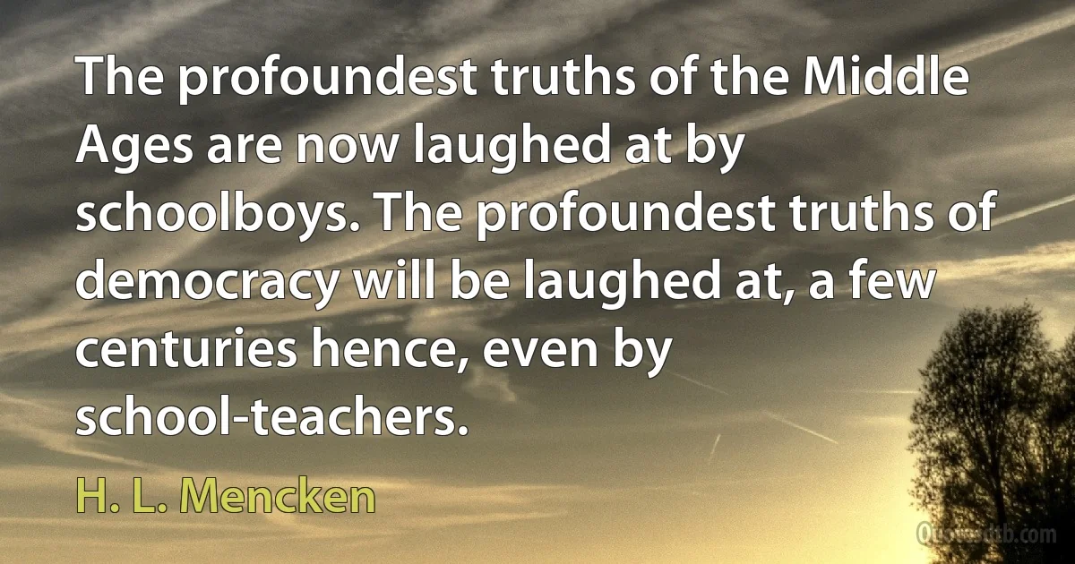 The profoundest truths of the Middle Ages are now laughed at by schoolboys. The profoundest truths of democracy will be laughed at, a few centuries hence, even by school-teachers. (H. L. Mencken)