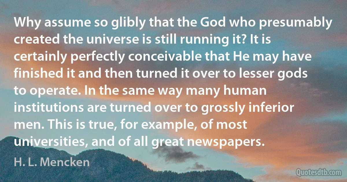 Why assume so glibly that the God who presumably created the universe is still running it? It is certainly perfectly conceivable that He may have finished it and then turned it over to lesser gods to operate. In the same way many human institutions are turned over to grossly inferior men. This is true, for example, of most universities, and of all great newspapers. (H. L. Mencken)