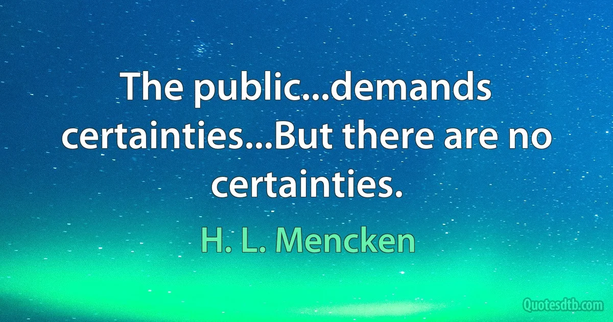 The public...demands certainties...But there are no certainties. (H. L. Mencken)