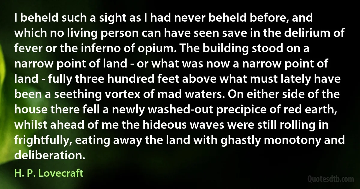 I beheld such a sight as I had never beheld before, and which no living person can have seen save in the delirium of fever or the inferno of opium. The building stood on a narrow point of land - or what was now a narrow point of land - fully three hundred feet above what must lately have been a seething vortex of mad waters. On either side of the house there fell a newly washed-out precipice of red earth, whilst ahead of me the hideous waves were still rolling in frightfully, eating away the land with ghastly monotony and deliberation. (H. P. Lovecraft)