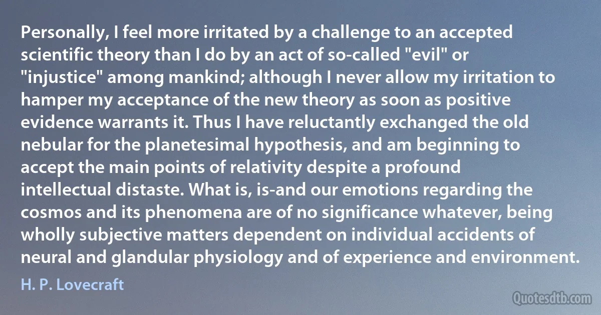 Personally, I feel more irritated by a challenge to an accepted scientific theory than I do by an act of so-called "evil" or "injustice" among mankind; although I never allow my irritation to hamper my acceptance of the new theory as soon as positive evidence warrants it. Thus I have reluctantly exchanged the old nebular for the planetesimal hypothesis, and am beginning to accept the main points of relativity despite a profound intellectual distaste. What is, is-and our emotions regarding the cosmos and its phenomena are of no significance whatever, being wholly subjective matters dependent on individual accidents of neural and glandular physiology and of experience and environment. (H. P. Lovecraft)